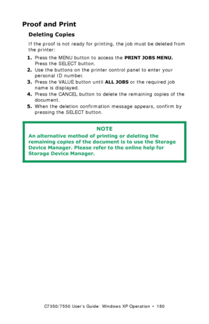 Page 180C7350/7550 User’s Guide: Windows XP Operation  •  180
Proof and Print
Deleting Copies
If the proof is not ready for printing, the job must be deleted from 
the printer:
1.Press the MENU button to access the 
PRINT JOBS MENU. 
Press the SELECT button.
2.Use the buttons on the printer control panel to enter your 
personal ID number.
3.Press the VALUE button until 
ALL JOBS or the required job 
name is displayed.
4.Press the CANCEL button to delete the remaining copies of the 
document.
5.When the deletion...