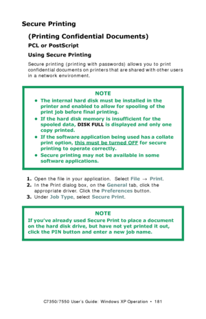 Page 181C7350/7550 User’s Guide: Windows XP Operation  •  181
Secure Printing
(Printing Confidential Documents)
PCL or PostScript
Using Secure Printing 
Secure printing (printing with passwords) allows you to print 
confidential documents on printers that are shared with other users 
in a network environment.
 
1.Open the file in your application.  Select File → Print.
2.In the Print dialog box, on the General tab, click the 
appropriate driver. Click the Preferences button.
3.Under Job Type, select Secure...