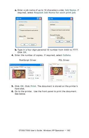 Page 182C7350/7550 User’s Guide: Windows XP Operation  •  182
a.Enter a job name of up to 16 characters under Job Name. If 
required, select Request Job Name for each print job.
 C93_XP_JobPIN.bmp and C73_XP_PCL_JobPin.bmp  
b.Type in a four digit personal ID number from 0000 to 7777. 
Click OK.
4.Enter the number of copies. If required, select Collate.
 C73_XP_PS_Secure.bmp and  C73_XP_PCL_Securek.tif 
5.Click OK. Click Print. The document is stored on the printer’s 
hard disk.
6.Go to the printer.  Use the...