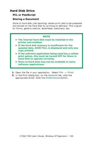 Page 185C7350/7550 User’s Guide: Windows XP Operation  •  185
Hard Disk Drive
PCL or PostScript
Storing a Document  
Store to hard disk (job spooling) allows print jobs to be prepared 
and stored on the hard disk for printing on demand. This is good 
for forms, generic memos, letterhead, stationery, etc. 
  
1.Open the file in your application.  Select File → Print.
2.In the Print dialog box, on the General tab, click the 
appropriate driver. Click the Preferences button.
NOTE
• The internal hard disk must be...