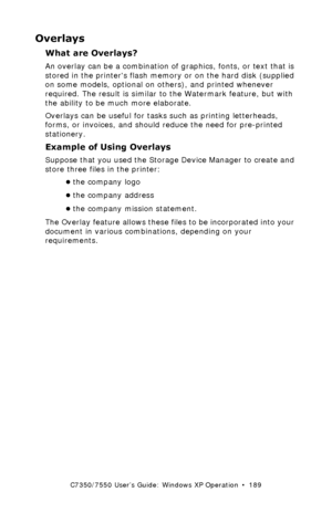 Page 189C7350/7550 User’s Guide: Windows XP Operation  •  189
Overlays 
What are Overlays?  
An overlay can be a combination of graphics, fonts, or text that is 
stored in the printers flash memory or on the hard disk (supplied 
on some models, optional on others), and printed whenever 
required. The result is similar to the Watermark feature, but with 
the ability to be much more elaborate.
Overlays can be useful for tasks such as printing letterheads, 
forms, or invoices, and should reduce the need for...