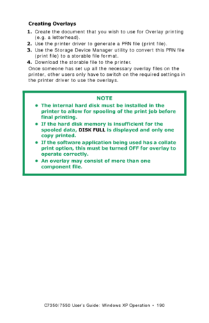 Page 190C7350/7550 User’s Guide: Windows XP Operation  •  190
Creating Overlays 
1.Create the document that you wish to use for Overlay printing 
(e.g. a letterhead).  
2.Use the printer driver to generate a PRN file (print file). 
3.Use the Storage Device Manager utility to convert this PRN file 
(print file) to a storable file format.
4.Download the storable file to the printer.
Once someone has set up all the necessary overlay files on the 
printer, other users only have to switch on the required settings in...