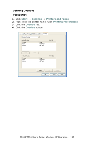 Page 195C7350/7550 User’s Guide: Windows XP Operation  •  195
Defining Overlays
PostScript  
1.Click Start → Settings → Printers and Faxes.
2.RIght click the printer name. Click Printing Preferences.
3.Click the Overlay tab.
4.Click the Overlay button.
  C73_XP_PS_Overlay2k.tif  
Downloaded From ManualsPrinter.com Manuals 