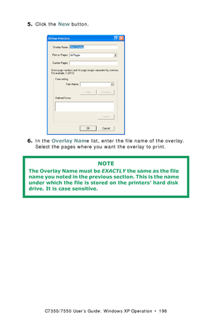 Page 196C7350/7550 User’s Guide: Windows XP Operation  •  196
5.Click the New button.  C93_XP_PS_Overlay2.bmp  
6.In the Overlay Name list, enter the file name of the overlay. 
Select the pages where you want the overlay to print.
 
NOTE
The Overlay Name must be EXACTLY the same as the file 
name you noted in the previous section. This is the name 
under which the file is stored on the printers’ hard disk 
drive. It is case sensitive.
Downloaded From ManualsPrinter.com Manuals 