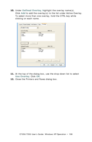 Page 198C7350/7550 User’s Guide: Windows XP Operation  •  198
10.Under Defined Overlay, highlight the overlay name(s).  
Click Add to add the overlay(s) to the list under Active Overlay.
To select more than one overlay, hold the CTRL key while 
clicking on each name.
  C73_XP_PS_Overlay2K.tif  
11.At the top of the dialog box, use the drop-down list to select 
Use Overlay. Click OK.
12.Close the Printers and Faxes dialog box.
Downloaded From ManualsPrinter.com Manuals 