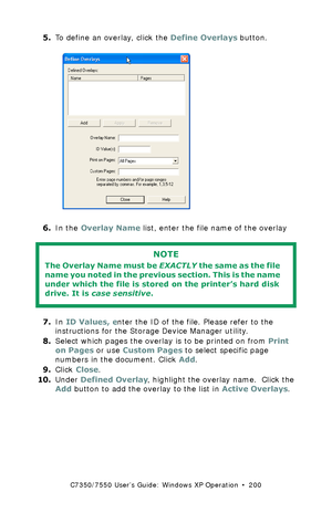 Page 200C7350/7550 User’s Guide: Windows XP Operation  •  200
5.To define an overlay, click the Define Overlays button.  C93_XP_PCL_Overlay2.bmp  
6.In the Overlay Name list, enter the file name of the overlay 
  
7.In ID Values, enter the ID of the file. Please refer to the 
instructions for the Storage Device Manager utility.
8.Select which pages the overlay is to be printed on from Print 
on Pages or use Custom Pages to select specific page 
numbers in the document. Click Add.
9.Click Close.
10.Under Defined...