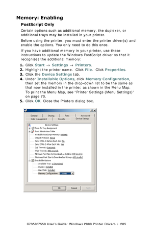 Page 205C7350/7550 User’s Guide: Windows 2000 Printer Drivers  •  205
Memory: Enabling
PostScript Only 
Certain options such as additional memory, the duplexer, or 
additional trays may be installed in your printer.
Before using the printer, you must enter the printer driver(s) and 
enable the options. You only need to do this once.
If you have additional memory in your printer, use these 
instructions to update the Windows PostScript driver so that it 
recognizes the additional memory:
1.Click Start → Settings...