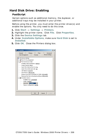 Page 206C7350/7550 User’s Guide: Windows 2000 Printer Drivers  •  206
Hard Disk Drive: Enabling
PostScript 
Certain options such as additional memory, the duplexer, or 
additional trays may be installed in your printer.
Before using the printer, you must enter the printer driver(s) and 
enable the options. You only need to do this once.
1.Click Start → Settings → Printers.
2.Highlight the printer name.  Click File.  Click Properties.
3.Click the Device Settings tab.
4.Under Installable Options, make sure Hard...