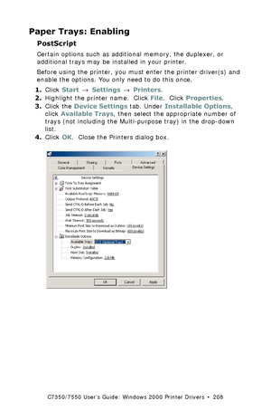 Page 208C7350/7550 User’s Guide: Windows 2000 Printer Drivers  •  208
Paper Trays: Enabling
PostScript 
Certain options such as additional memory, the duplexer, or 
additional trays may be installed in your printer.
Before using the printer, you must enter the printer driver(s) and 
enable the options. You only need to do this once.
1.Click Start → Settings → Printers.
2.Highlight the printer name.  Click File.  Click Properties.
3.Click the Device Settings tab. Under Installable Options, 
click Available Trays,...