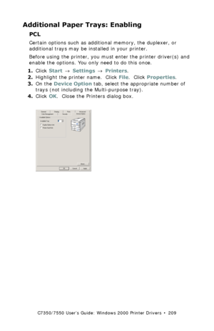 Page 209C7350/7550 User’s Guide: Windows 2000 Printer Drivers  •  209
Additional Paper Trays: Enabling
PCL  
Certain options such as additional memory, the duplexer, or 
additional trays may be installed in your printer.
Before using the printer, you must enter the printer driver(s) and 
enable the options. You only need to do this once.
1.Click Start → Settings → Printers.
2.Highlight the printer name.  Click File.  Click Properties.
3.On the Device Option tab, select the appropriate number of 
trays (not...