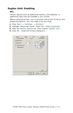 Page 211C7350/7550 User’s Guide: Windows 2000 Printer Drivers  •  211
Duplex Unit: Enabling
PCL  
Certain options such as additional memory, the duplexer, or 
additional trays may be installed in your printer.
Before using the printer, you must enter the printer driver(s) and 
enable the options. You only need to do this once.
1.Click Start → Settings → Printers.
2.Highlight the printer name.  Click File.  Click Properties.
3.Click the Device Option tab. Click Duplex Option Unit.
4.Click OK.  Close the Printers...