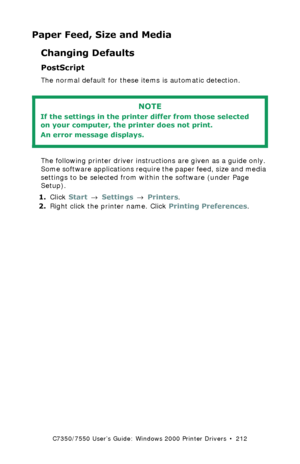 Page 212C7350/7550 User’s Guide: Windows 2000 Printer Drivers  •  212
Paper Feed, Size and Media
Changing Defaults
PostScript  
The normal default for these items is automatic detection.
 
The following printer driver instructions are given as a guide only. 
Some software applications require the paper feed, size and media 
settings to be selected from within the software (under Page 
Setup).
1.Click Start → Settings → Printers.
2.Right click the printer name. Click Printing Preferences.
NOTE
If the settings in...