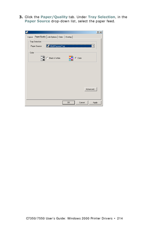 Page 214C7350/7550 User’s Guide: Windows 2000 Printer Drivers  •  214
3.Click the Paper/Quality tab. Under Tray Selection, in the 
Paper Source drop-down list, select the paper feed.  
 C73_2k_PS_SourceK.tif 
Downloaded From ManualsPrinter.com Manuals 