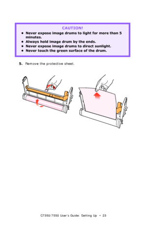 Page 23C7350/7550 User’s Guide: Setting Up   •  23
  
5. Remove the protective sheet.  
  protective sheet remove1k.eps and protective sheet remove2k.eps 
CAUTION!  
• Never expose image drums to light for more than 5 
minutes.  
• Always hold image drum by the ends.
• Never expose image drums to direct sunlight.  
• Never touch the green surface of the drum.
Downloaded From ManualsPrinter.com Manuals 