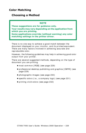 Page 228C7350/7550 User’s Guide: Windows 2000 Operation  •  228
Color Matching
Choosing a Method 
  
There is no one way to achieve a good match between the 
document displayed on your monitor, and its printed equivalent. 
There are many factors involved in achieving accurate and 
reproducible color.
However, the following guidelines may help in achieving good color 
output from your printer.
There are several suggested methods, depending on the type of 
document you are printing.
•most common [RGB] (see page...