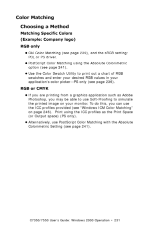 Page 231C7350/7550 User’s Guide: Windows 2000 Operation  •  231
Color Matching
Choosing a Method
Matching Specific Colors 
(Example: Company logo)
RGB only  
•Oki Color Matching (see page 239), and the sRGB setting: 
PCL or PS driver.
•PostScript Color Matching using the Absolute Colorimetric 
option (see page 241).
•Use the Color Swatch Utility to print out a chart of RGB 
swatches and enter your desired RGB values in your 
applications color picker—PS only (see page 236).
RGB or CMYK  
•If you are printing...