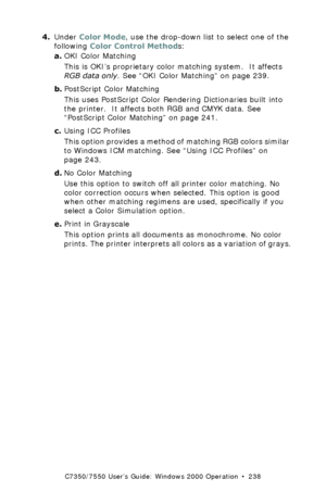 Page 238C7350/7550 User’s Guide: Windows 2000 Operation  •  238
4.Under Color Mode, use the drop-down list to select one of the 
following Color Control Methods:
a.OKI Color Matching  
This is OKI’s proprietary color matching system.  It affects 
RGB data only. See “OKI Color Matching” on page 239.
b.PostScript Color Matching 
This uses PostScript Color Rendering Dictionaries built into 
the printer.  It affects both RGB and CMYK data. See 
“PostScript Color Matching” on page 241.
c.Using ICC Profiles 
This...