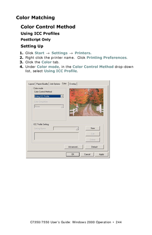 Page 244C7350/7550 User’s Guide: Windows 2000 Operation  •  244
Color Matching
Color Control Method
Using ICC Profiles
PostScript Only
Setting Up
1.Click Start → Settings → Printers.
2.Right click the printer name.  Click Printing Preferences.
3.Click the Color tab.
4.Under Color mode, in the Color Control Method drop-down 
list, select Using ICC Profile.
  C73_2k_PS_ICC1K.tif  
Downloaded From ManualsPrinter.com Manuals 