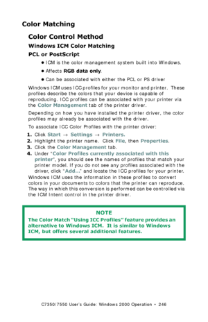 Page 246C7350/7550 User’s Guide: Windows 2000 Operation  •  246
Color Matching
Color Control Method
Windows ICM Color Matching 
PCL or PostScript
•ICM is the color management system built into Windows.
•Affects RGB data only.  
•Can be associated with either the PCL or PS driver
Windows ICM uses ICC profiles for your monitor and printer.  These 
profiles describe the colors that your device is capable of 
reproducing. ICC profiles can be associated with your printer via 
the Color Management tab of the printer...