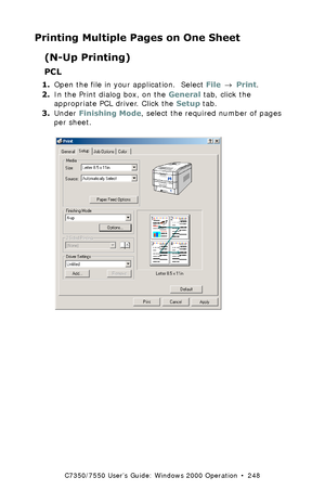 Page 248C7350/7550 User’s Guide: Windows 2000 Operation  •  248
Printing Multiple Pages on One Sheet
(N-Up Printing)
PCL 
1.Open the file in your application.  Select File → Print.
2.In the Print dialog box, on the General tab, click the 
appropriate PCL driver. Click the Setup tab.
3.Under Finishing Mode, select the required number of pages 
per sheet.
 C73_2k_PCL_NUpK.tif 
Downloaded From ManualsPrinter.com Manuals 