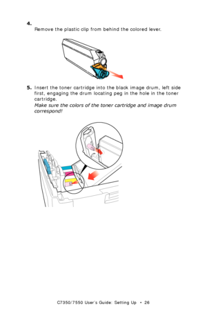 Page 26C7350/7550 User’s Guide: Setting Up   •  26
4. 
Remove the plastic clip from behind the colored lever.
  toner clip removek.eps  
5.Insert the toner cartridge into the black image drum, left side 
first, engaging the drum locating peg in the hole in the toner 
cartridge.
Make sure the colors of the toner cartridge and image drum 
correspond!
  toner cartridge install 1k.eps  
Downloaded From ManualsPrinter.com Manuals 