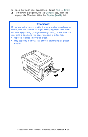 Page 251C7350/7550 User’s Guide: Windows 2000 Operation  •  251
1.Open the file in your application.  Select File → Print.
2.In the Print dialog box, on the General tab, click the 
appropriate PS driver. Click the Paper/Quality tab.
 
Important!
If you are using heavy media, transparencies, envelopes or 
labels, use the face up (straight through) paper feed path.  
For face up printing (straight-through path), make sure the 
rear exit is open and the paper support is extended. 
• Paper is stacked in reverse...