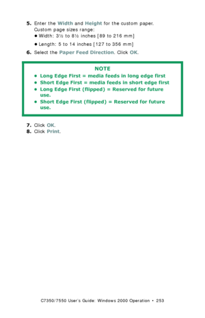 Page 253C7350/7550 User’s Guide: Windows 2000 Operation  •  253
5.Enter the Width and Height for the custom paper.
Custom page sizes range: 
•Width: 3½ to 8½ inches [89 to 216 mm]
•Length: 5 to 14 inches [127 to 356 mm]
6.Select the Paper Feed Direction. Click OK.
  
7.Click OK.
8.Click Print.
NOTE
• Long Edge First = media feeds in long edge first 
• Short Edge First = media feeds in short edge first 
• Long Edge First (flipped) = Reserved for future 
use.
• Short Edge First (flipped) = Reserved for future...