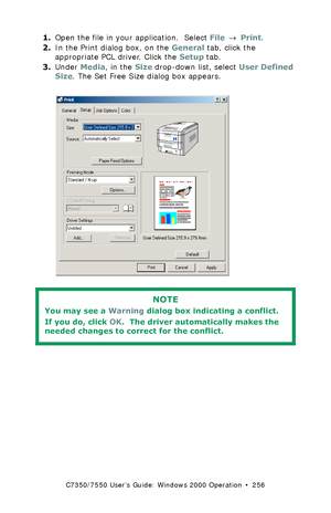 Page 256C7350/7550 User’s Guide: Windows 2000 Operation  •  256
1.Open the file in your application.  Select File → Print.
2.In the Print dialog box, on the General tab, click the 
appropriate PCL driver. Click the Setup tab.
3.Under Media, in the Size drop-down list, select User Defined 
Size. The Set Free Size dialog box appears.
  C73_2k_PCL_Custom1k.tif  
 
NOTE
You may see a Warning dialog box indicating a conflict. 
If you do, click OK.  The driver automatically makes the 
needed changes to correct for the...