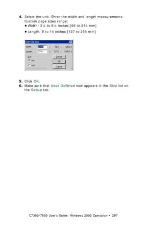 Page 257C7350/7550 User’s Guide: Windows 2000 Operation  •  257
4.Select the unit. Enter the width and length measurements. 
Custom page sizes range: 
•Width: 3½ to 8½ inches [89 to 216 mm]
•Length: 5 to 14 inches [127 to 356 mm]
 C93_Me_PCL_CustSize2.bmp  
5.Click OK.
6.Make sure that User Defined now appears in the Size list on 
the Setup tab.
Downloaded From ManualsPrinter.com Manuals 