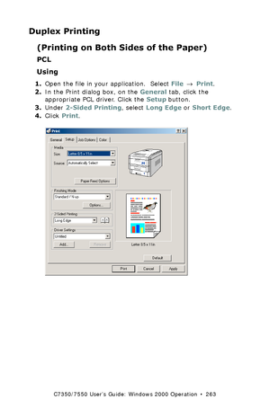 Page 263C7350/7550 User’s Guide: Windows 2000 Operation  •  263
Duplex Printing
(Printing on Both Sides of the Paper)
PCL
Using
1.Open the file in your application.  Select File → Print.
2.In the Print dialog box, on the General tab, click the 
appropriate PCL driver. Click the Setup button.
3.Under 2-Sided Printing, select Long Edge or Short Edge.
4.Click Print.
 C73_2k_PCL_Duplex2K.tif 
Downloaded From ManualsPrinter.com Manuals 