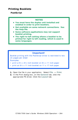 Page 264C7350/7550 User’s Guide: Windows 2000 Operation  •  264
Printing Booklets
PostScript 
  
  
1.Open the file in your application.  Select File → Print.
2.In the Print dialog box, on the General tab, click the 
appropriate PS driver. Click the Layout tab.
NOTES
• You must have the duplex unit installed and 
enabled in order to print booklets.
• Not available on some network connections.  See 
the Help file.
• Some software applications may not support 
booklet printing.
• The right-to-left setting allows a...