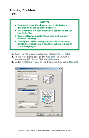 Page 267C7350/7550 User’s Guide: Windows 2000 Operation  •  267
Printing Booklets
PCL 
  
1.Open the file in your application.  Select File → Print.
2.In the Print dialog box, on the General tab, click the 
appropriate PCL driver. Click the Setup tab.
3.Under Finishing Mode, in the drop-down list, select Booklet.
 C73_2k_PCL_BookletK.tif  
NOTES
• You must have the duplex unit installed and 
enabled in order to print booklets.
• Not available on some network connections: see 
the Help file.
• Some software...