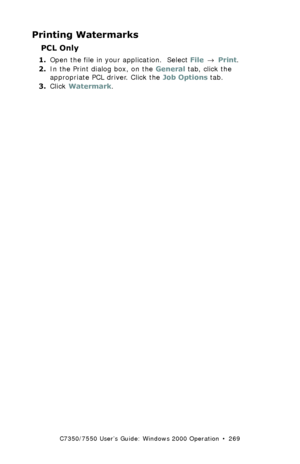 Page 269C7350/7550 User’s Guide: Windows 2000 Operation  •  269
Printing Watermarks 
PCL Only
1.Open the file in your application.  Select File → Print.
2.In the Print dialog box, on the General tab, click the 
appropriate PCL driver. Click the Job Options tab.
3.Click Watermark.
Downloaded From ManualsPrinter.com Manuals 