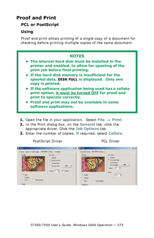 Page 273C7350/7550 User’s Guide: Windows 2000 Operation  •  273
Proof and Print
PCL or PostScript
Using  
Proof and print allows printing of a single copy of a document for 
checking before printing multiple copies of the same document.
 
1.Open the file in your application.  Select File → Print.
2.In the Print dialog box, on the General tab, click the 
appropriate driver. Click the Job Options tab.
3.Enter the number of copies. If required, select Collate.
 C73_2k_PS_Proof.bmp and  C73_2k_PCL_Proof.bmp 
NOTES
•...