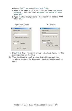 Page 274C7350/7550 User’s Guide: Windows 2000 Operation  •  274
a.Under Job Type, select Proof and Print.
b.Enter a job name of up to 16 characters under Job Name 
Setting. If required, select Request Job Name for each 
print job.
c.Type in a four digit personal ID number from 0000 to 7777. 
Click OK.
  C73_2k_PS_JobPin.bmp and C73_2k_JobPin_.bmp 
4.Click Print. The document is stored on the hard disk drive. One 
copy is printed for checking.
5.After checking the proof, print or delete (if incorrect) the...