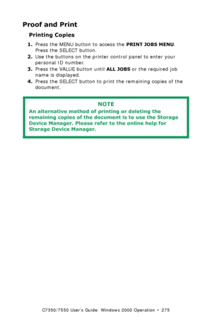 Page 275C7350/7550 User’s Guide: Windows 2000 Operation  •  275
Proof and Print
Printing Copies  
1.Press the MENU button to access the PRINT JOBS MENU. 
Press the SELECT button.
2.Use the buttons on the printer control panel to enter your 
personal ID number.
3.Press the VALUE button until
 ALL JOBS or the required job 
name is displayed.
4.Press the SELECT button to print the remaining copies of the 
document.
  
NOTE
An alternative method of printing or deleting the 
remaining copies of the document is to use...