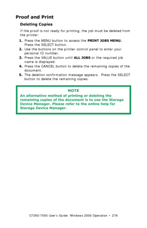 Page 276C7350/7550 User’s Guide: Windows 2000 Operation  •  276
Proof and Print
Deleting Copies  
If the proof is not ready for printing, the job must be deleted from 
the printer:
1.Press the MENU button to access the 
PRINT JOBS MENU. 
Press the SELECT button.
2.Use the buttons on the printer control panel to enter your 
personal ID number.
3.Press the VALUE button until 
ALL JOBS or the required job 
name is displayed.
4.Press the CANCEL button to delete the remaining copies of the 
document.
5.The deletion...