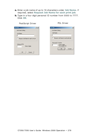 Page 278C7350/7550 User’s Guide: Windows 2000 Operation  •  278
a.Enter a job name of up to 16 characters under Job Name. If 
required, select Request Job Name for each print job.
b.Type in a four digit personal ID number from 0000 to 7777. 
Click OK.
 C73_2k_PS_JobPin.bmp  and C73_2k_JobPin_.bmp 
PostScript DriverPCL Driver
Downloaded From ManualsPrinter.com Manuals 