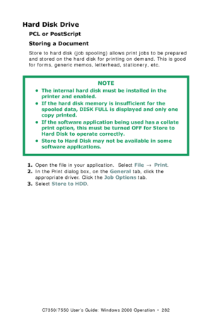 Page 282C7350/7550 User’s Guide: Windows 2000 Operation  •  282
Hard Disk Drive
PCL or PostScript
Storing a Document  
Store to hard disk (job spooling) allows print jobs to be prepared 
and stored on the hard disk for printing on demand. This is good 
for forms, generic memos, letterhead, stationery, etc. 
  
1.Open the file in your application.  Select File → Print.
2.In the Print dialog box, on the General tab, click the 
appropriate driver. Click the Job Options tab.
3.Select Store to HDD.
NOTE
• The...