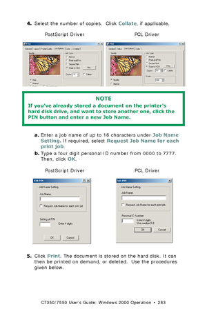 Page 283C7350/7550 User’s Guide: Windows 2000 Operation  •  283
4.Select the number of copies.  Click Collate, if applicable. C73_2k_PS_Store.bmp and C73_2k_PCL_Store.bmp 
 
a.Enter a job name of up to 16 characters under Job Name 
Setting. If required, select Request Job Name for each 
print job.
b.Type a four digit personal ID number from 0000 to 7777. 
Then, click OK.
  C73_2k_PS_JobPin.bmp and C73_2k_JobPin_.bmp 
5.Click Print. The document is stored on the hard disk. It can 
then be printed on demand, or...