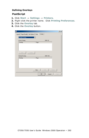 Page 292C7350/7550 User’s Guide: Windows 2000 Operation  •  292
Defining Overlays
PostScript  
1.Click Start → Settings → Printers.
2.RIght click the printer name.  Click Printing Preferences.
3.Click the Overlay tab.
4.Click the Overlay button.
 C73_2k_PS_Overlay1K.tif 
Downloaded From ManualsPrinter.com Manuals 