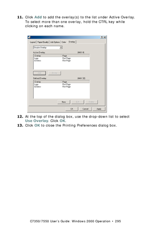 Page 295C7350/7550 User’s Guide: Windows 2000 Operation  •  295
11.Click Add to add the overlay(s) to the list under Active Overlay.
To select more than one overlay, hold the CTRL key while 
clicking on each name.
  C73_2k_PS_Overlay2K.tif  
12.At the top of the dialog box, use the drop-down list to select 
Use Overlay. Click OK.
13.Click OK to close the Printing Preferences dialog box.
Downloaded From ManualsPrinter.com Manuals 