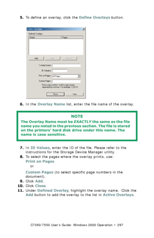 Page 297C7350/7550 User’s Guide: Windows 2000 Operation  •  297
5.To define an overlay, click the Define Overlays button.  C73_2k_PCL_Overlay1.bmp 
6.In the Overlay Name list, enter the file name of the overlay.  
7.In ID Values, enter the ID of the file. Please refer to the 
instructions for the Storage Device Manager utility.
8.To select the pages where the overlay prints, use:
Print on Pages
or 
Custom Pages (to select specific page numbers in the 
document). 
9.Click Add.
10.Click Close.
11.Under Defined...