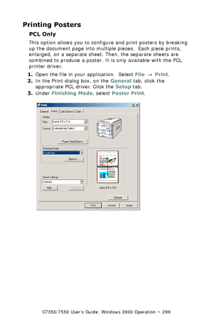 Page 299C7350/7550 User’s Guide: Windows 2000 Operation  •  299
Printing Posters
PCL Only  
This option allows you to configure and print posters by breaking 
up the document page into multiple pieces.  Each piece prints, 
enlarged, on a separate sheet. Then, the separate sheets are 
combined to produce a poster. It is only available with the PCL 
printer driver.
1.Open the file in your application.  Select File → Print.
2.In the Print dialog box, on the General tab, click the 
appropriate PCL driver. Click the...