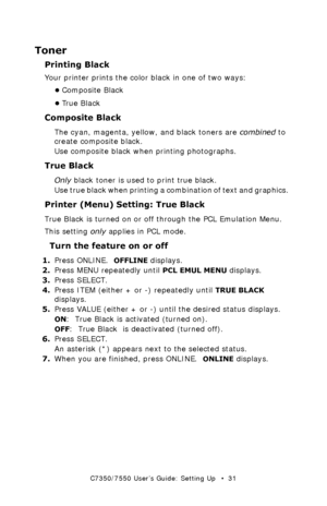 Page 31C7350/7550 User’s Guide: Setting Up   •  31
Toner
Printing Black
Your printer prints the color black in one of two ways:
•Composite Black
•Tr u e  B l a c k
Composite Black
The cyan, magenta, yellow, and black toners are combined to 
create composite black.
Use composite black when printing photographs. 
True Black
Only black toner is used to print true black.
Use true black when printing a combination of text and graphics.  
Printer (Menu) Setting: True Black
True Black is turned on or off through the...