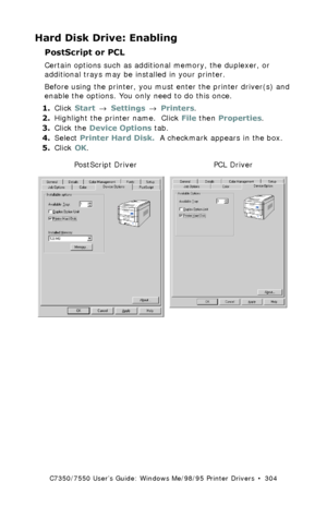 Page 304C7350/7550 User’s Guide: Windows Me/98/95 Printer Drivers  •  304
Hard Disk Drive: Enabling
PostScript or PCL 
Certain options such as additional memory, the duplexer, or 
additional trays may be installed in your printer.
Before using the printer, you must enter the printer driver(s) and 
enable the options. You only need to do this once.
1.Click Start → Settings → Printers.
2.Highlight the printer name.  Click File then Properties.
3.Click the Device Options tab.
4.Select Printer Hard Disk.  A...