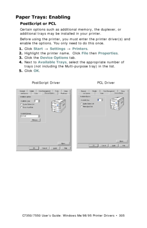 Page 305C7350/7550 User’s Guide: Windows Me/98/95 Printer Drivers  •  305
Paper Trays: Enabling
PostScript or PCL  
Certain options such as additional memory, the duplexer, or 
additional trays may be installed in your printer.
Before using the printer, you must enter the printer driver(s) and 
enable the options. You only need to do this once.
1.Click Start → Settings → Printers.
2.Highlight the printer name.  Click File then Properties.
3.Click the Device Options tab. 
4.Next to Available Trays, select the...