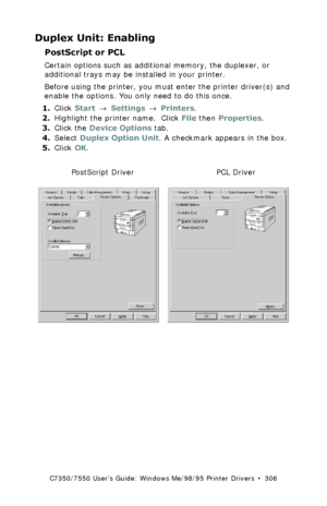 Page 306C7350/7550 User’s Guide: Windows Me/98/95 Printer Drivers  •  306
Duplex Unit: Enabling
PostScript or PCL  
Certain options such as additional memory, the duplexer, or 
additional trays may be installed in your printer.
Before using the printer, you must enter the printer driver(s) and 
enable the options. You only need to do this once.
1.Click Start → Settings → Printers.
2.Highlight the printer name.  Click File then Properties.
3.Click the Device Options tab. 
4.Select Duplex Option Unit. A checkmark...