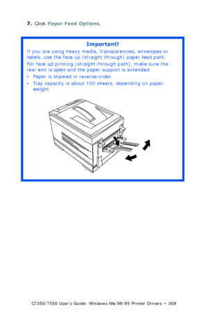 Page 309C7350/7550 User’s Guide: Windows Me/98/95 Printer Drivers  •  309
7.Click Paper Feed Options. 
Important!
If you are using heavy media, transparencies, envelopes or 
labels, use the face up (straight through) paper feed path.  
For face up printing (straight-through path), make sure the 
rear exit is open and the paper support is extended. 
• Paper is stacked in reverse order.
• Tray capacity is about 100 sheets, depending on paper 
weight. 
 rear exit openK.eps  
Downloaded From ManualsPrinter.com Manuals 