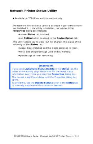 Page 311C7350/7550 User’s Guide: Windows Me/98/95 Printer Drivers  •  311
Network Printer Status Utility
•Available on TCP/IP network connection only.
The Network Printer Status utility is available if your administrator 
has installed it. If the utility is installed, the printer driver 
Properties dialog box changes:
•a new Status tab is added.
•an Option button is added to the Device Option tab.
This utility allows you to view (but not change) the status of the 
following on the Status tab:
•paper trays...